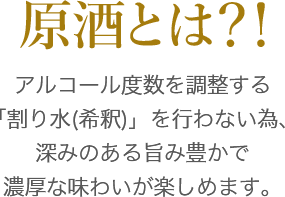 原酒とはアルコール度数を調整する「割り水(希釈)」を行わない為、深みのある旨み豊かで濃厚な味わいが楽しめます。