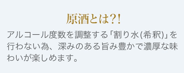 原酒とはアルコール度数を調整する「割り水(希釈)」を行わない為、深みのある旨み豊かで濃厚な味わいが楽しめます。