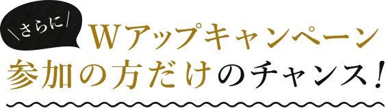 Wアップキャンペーン参加者だけのチャンス！